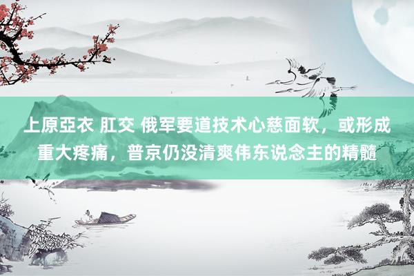 上原亞衣 肛交 俄军要道技术心慈面软，或形成重大疼痛，普京仍没清爽伟东说念主的精髓