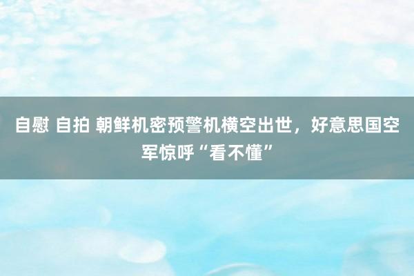 自慰 自拍 朝鲜机密预警机横空出世，好意思国空军惊呼“看不懂”