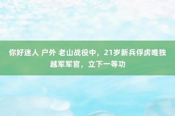 你好迷人 户外 老山战役中，21岁新兵俘虏唯独越军军官，立下一等功