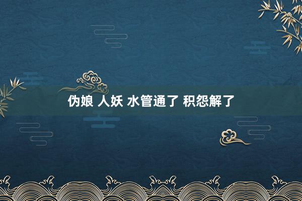 伪娘 人妖 水管通了 积怨解了