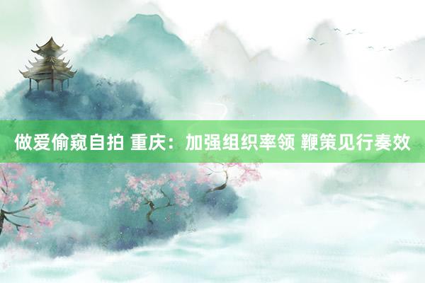 做爱偷窥自拍 重庆：加强组织率领 鞭策见行奏效
