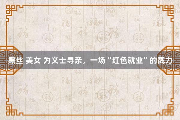 黑丝 美女 为义士寻亲，一场“红色就业”的戮力