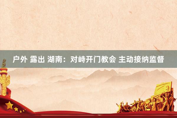 户外 露出 湖南：对峙开门教会 主动接纳监督