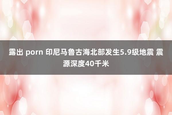 露出 porn 印尼马鲁古海北部发生5.9级地震 震源深度40千米