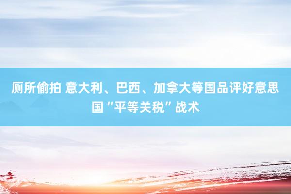 厕所偷拍 意大利、巴西、加拿大等国品评好意思国“平等关税”战术