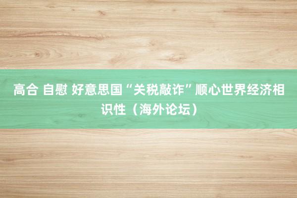 高合 自慰 好意思国“关税敲诈”顺心世界经济相识性（海外论坛）
