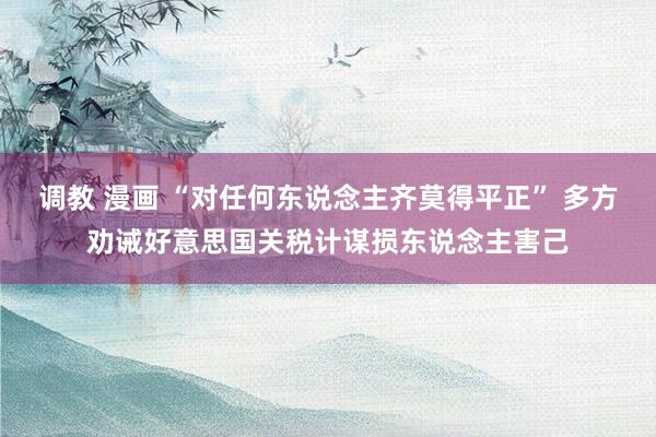 调教 漫画 “对任何东说念主齐莫得平正” 多方劝诫好意思国关税计谋损东说念主害己