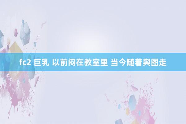 fc2 巨乳 以前闷在教室里 当今随着舆图走