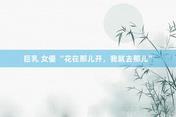 巨乳 女優 “花在那儿开，我就去那儿”