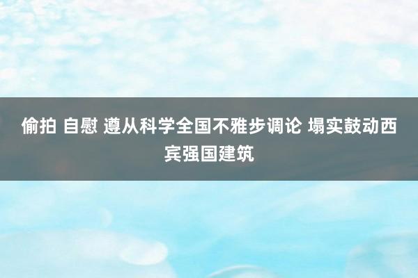 偷拍 自慰 遵从科学全国不雅步调论 塌实鼓动西宾强国建筑
