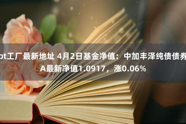 bt工厂最新地址 4月2日基金净值：中加丰泽纯债债券A最新净值1.0917，涨0.06%