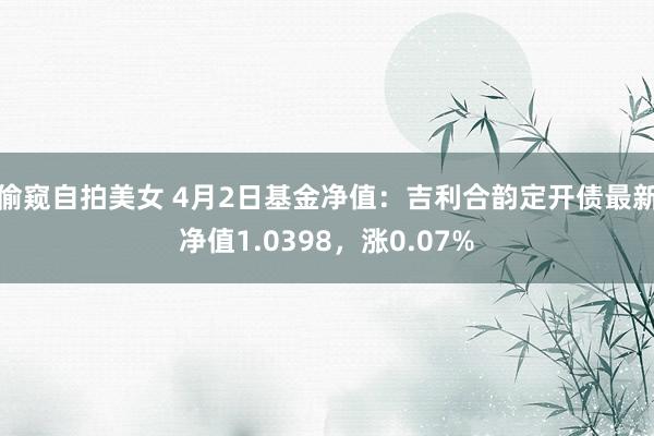 偷窥自拍美女 4月2日基金净值：吉利合韵定开债最新净值1.0398，涨0.07%