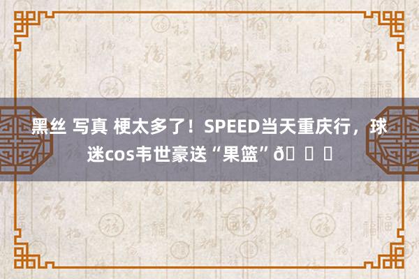 黑丝 写真 梗太多了！SPEED当天重庆行，球迷cos韦世豪送“果篮”😅