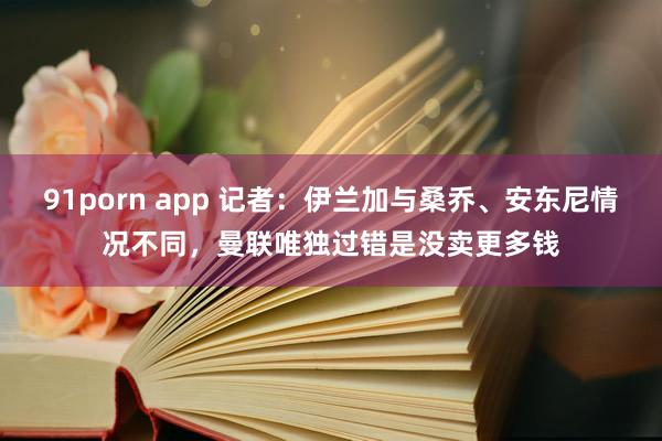 91porn app 记者：伊兰加与桑乔、安东尼情况不同，曼联唯独过错是没卖更多钱
