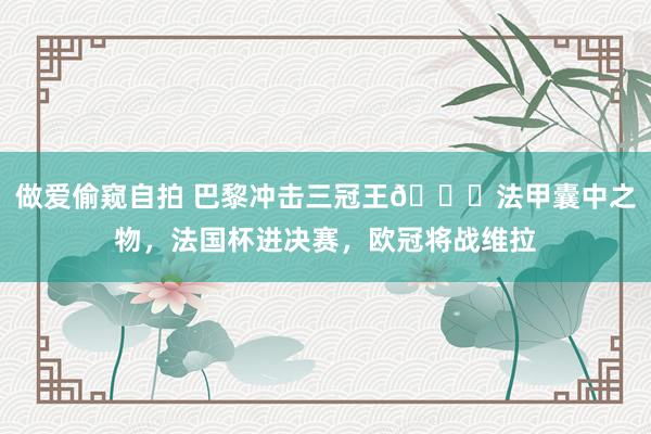 做爱偷窥自拍 巴黎冲击三冠王🏆法甲囊中之物，法国杯进决赛，欧冠将战维拉