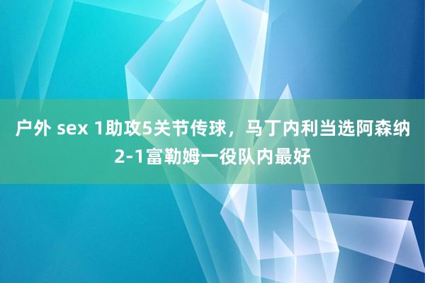 户外 sex 1助攻5关节传球，马丁内利当选阿森纳2-1富勒姆一役队内最好
