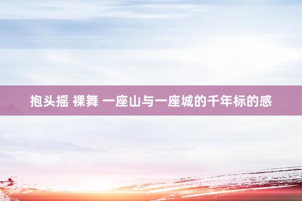 抱头摇 裸舞 一座山与一座城的千年标的感