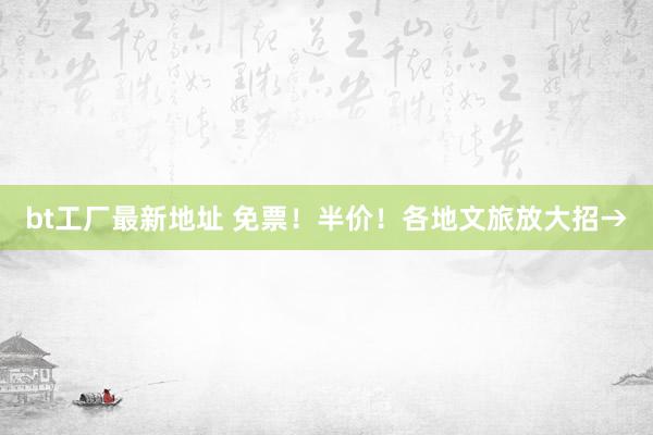 bt工厂最新地址 免票！半价！各地文旅放大招→