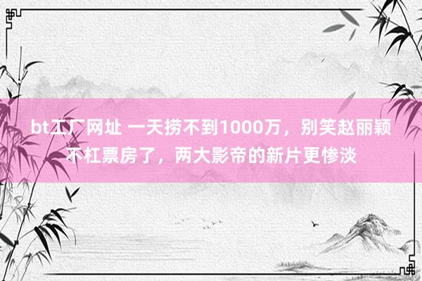 bt工厂网址 一天捞不到1000万，别笑赵丽颖不杠票房了，两大影帝的新片更惨淡
