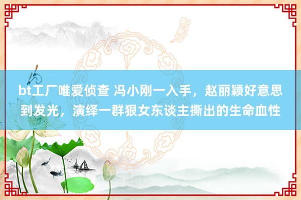 bt工厂唯爱侦查 冯小刚一入手，赵丽颖好意思到发光，演绎一群狠女东谈主撕出的生命血性