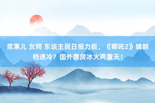 浆果儿 女同 东谈主民日报力挺，《哪吒2》晴朗档遇冷？国外票房冰火两重天！
