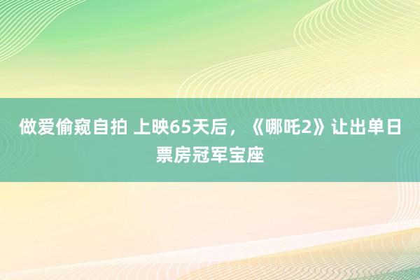 做爱偷窥自拍 上映65天后，《哪吒2》让出单日票房冠军宝座
