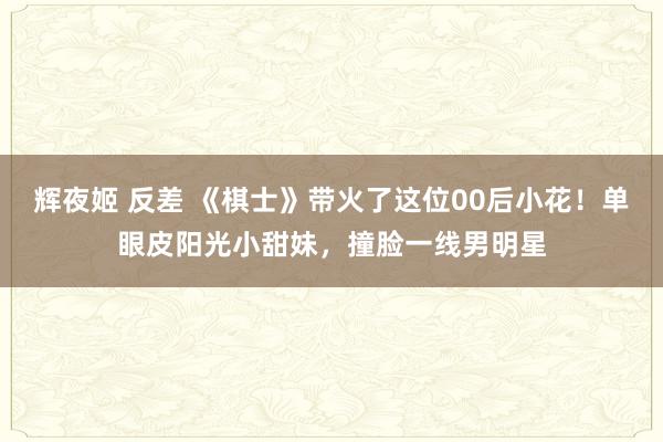 辉夜姬 反差 《棋士》带火了这位00后小花！单眼皮阳光小甜妹，撞脸一线男明星