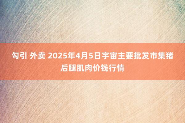 勾引 外卖 2025年4月5日宇宙主要批发市集猪后腿肌肉价钱行情