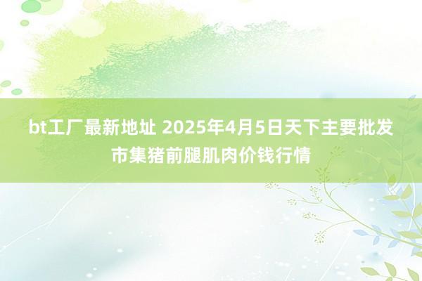 bt工厂最新地址 2025年4月5日天下主要批发市集猪前腿肌肉价钱行情