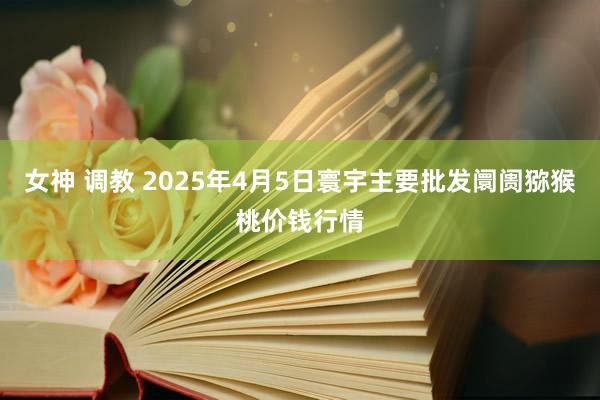 女神 调教 2025年4月5日寰宇主要批发阛阓猕猴桃价钱行情