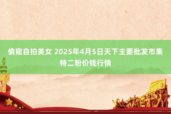 偷窥自拍美女 2025年4月5日天下主要批发市集特二粉价钱行情