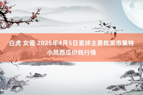 白虎 女優 2025年4月5日寰球主要批发市集特小凤西瓜价钱行情