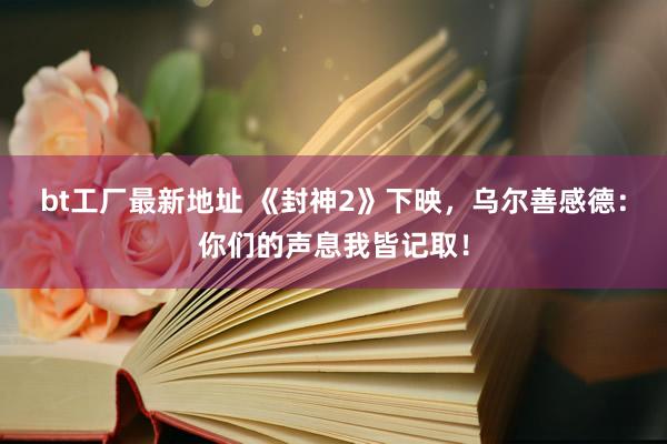 bt工厂最新地址 《封神2》下映，乌尔善感德：你们的声息我皆记取！