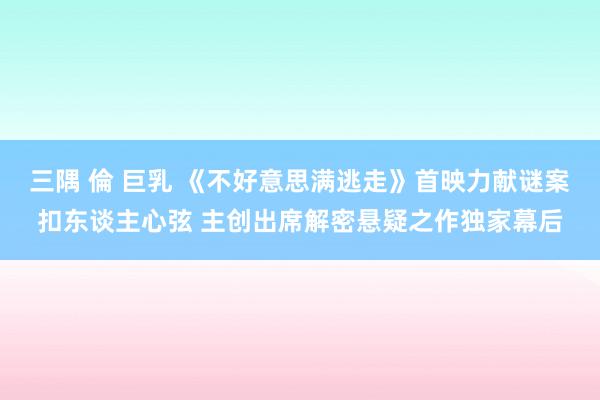 三隅 倫 巨乳 《不好意思满逃走》首映力献谜案扣东谈主心弦 主创出席解密悬疑之作独家幕后