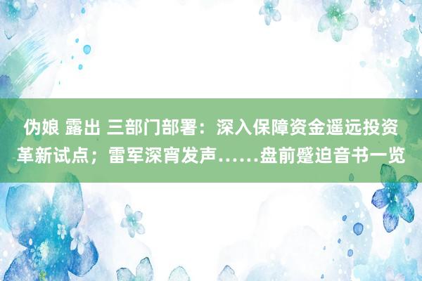 伪娘 露出 三部门部署：深入保障资金遥远投资革新试点；雷军深宵发声……盘前蹙迫音书一览