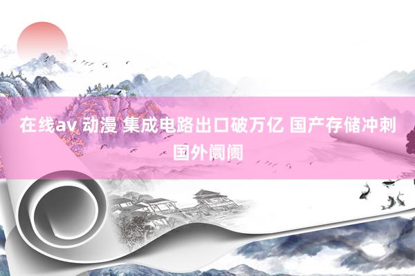 在线av 动漫 集成电路出口破万亿 国产存储冲刺国外阛阓