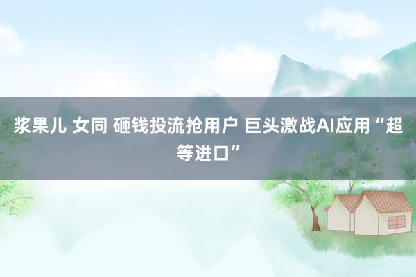 浆果儿 女同 砸钱投流抢用户 巨头激战AI应用“超等进口”