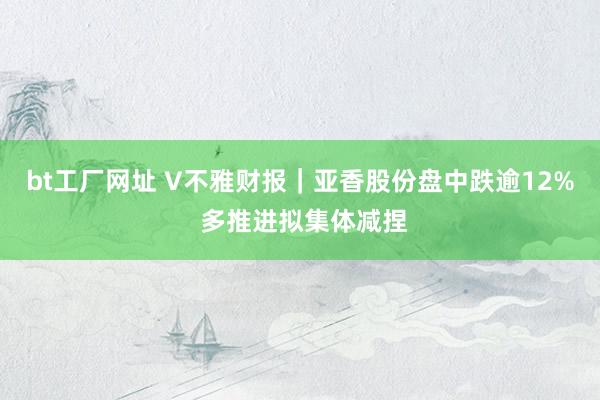 bt工厂网址 V不雅财报｜亚香股份盘中跌逾12% 多推进拟集体减捏