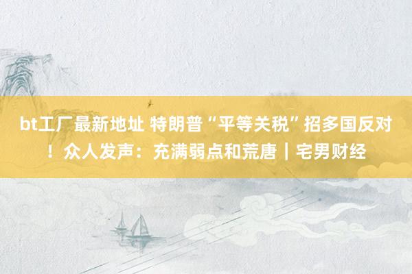 bt工厂最新地址 特朗普“平等关税”招多国反对！众人发声：充满弱点和荒唐｜宅男财经
