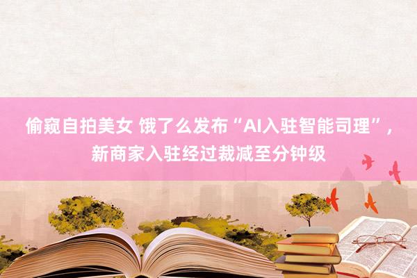 偷窥自拍美女 饿了么发布“AI入驻智能司理”，新商家入驻经过裁减至分钟级