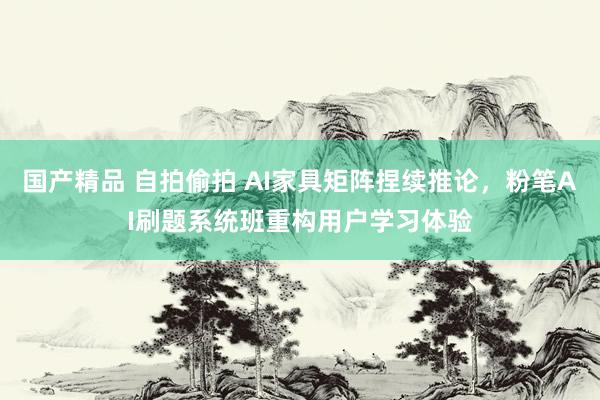 国产精品 自拍偷拍 AI家具矩阵捏续推论，粉笔AI刷题系统班重构用户学习体验