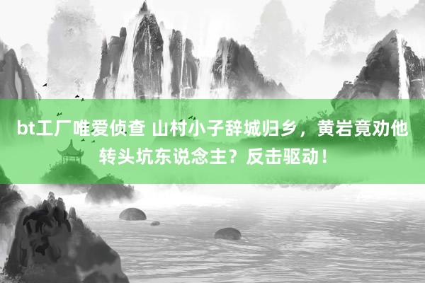 bt工厂唯爱侦查 山村小子辞城归乡，黄岩竟劝他转头坑东说念主？反击驱动！