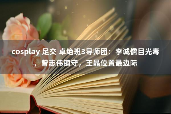 cosplay 足交 卓绝班3导师团：李诚儒目光毒，曾志伟镇守，王晶位置最边际