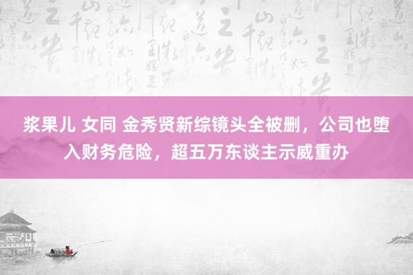 浆果儿 女同 金秀贤新综镜头全被删，公司也堕入财务危险，超五万东谈主示威重办
