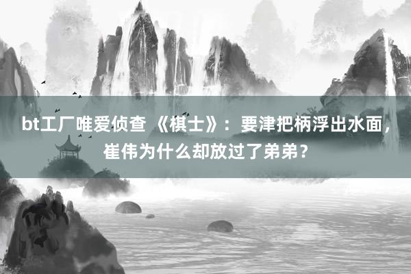 bt工厂唯爱侦查 《棋士》：要津把柄浮出水面，崔伟为什么却放过了弟弟？