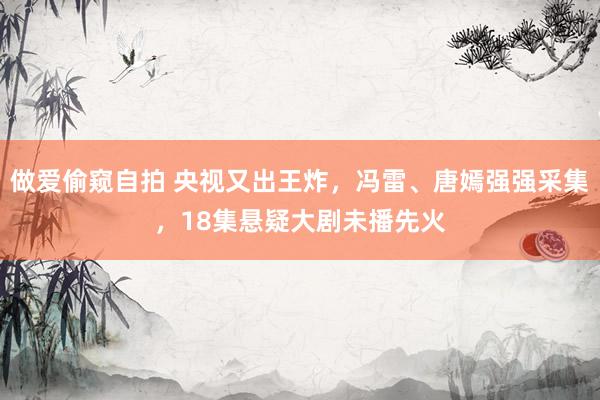 做爱偷窥自拍 央视又出王炸，冯雷、唐嫣强强采集，18集悬疑大剧未播先火
