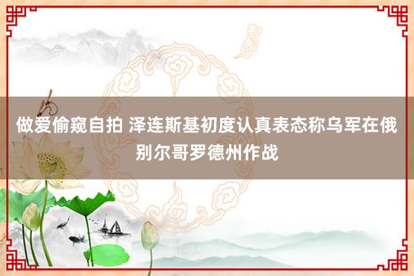 做爱偷窥自拍 泽连斯基初度认真表态称乌军在俄别尔哥罗德州作战