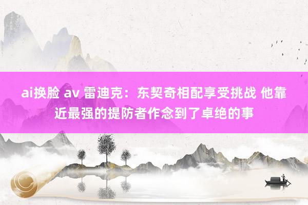 ai换脸 av 雷迪克：东契奇相配享受挑战 他靠近最强的提防者作念到了卓绝的事