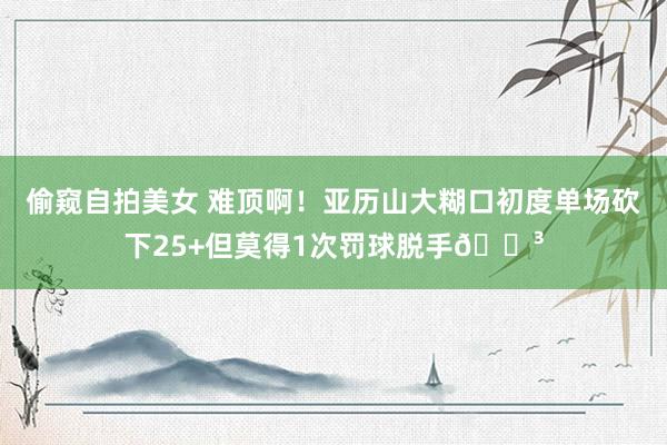偷窥自拍美女 难顶啊！亚历山大糊口初度单场砍下25+但莫得1次罚球脱手😳