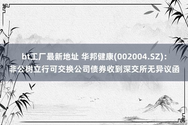 bt工厂最新地址 华邦健康(002004.SZ)：非公树立行可交换公司债券收到深交所无异议函